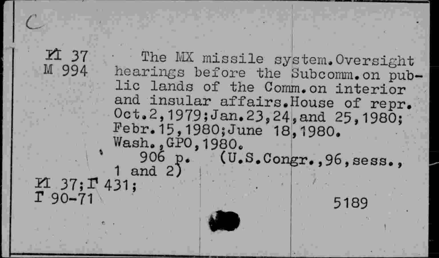 ﻿51 37 The MX missile system.Oversight M 994 hearings before the Subcomm.on pub lie lands of the Comm.on interior and insular affairs.House of repr. Oct.2,1979;Jan.23,24,and 25,1980; Febr.15,1980;June 18,1980.
Wash.,GPO,1980.
'	906 p. (U.S.Congr.,96,sess.,
1 and 2)
FI37;T431;
T 90-71	5189